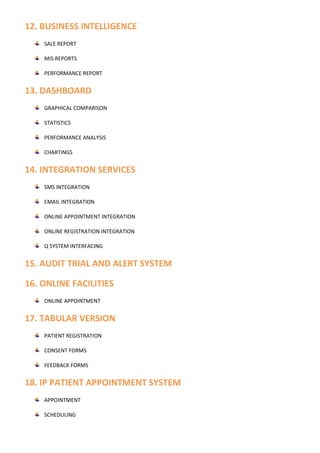 12. BUSINESS INTELLIGENCE
SALE REPORT
MIS REPORTS
PERFORMANCE REPORT
13. DASHBOARD
GRAPHICAL COMPARISON
STATISTICS
PERFORMANCE ANALYSIS
CHARTINGS
14. INTEGRATION SERVICES
SMS INTEGRATION
EMAIL INTEGRATION
ONLINE APPOINTMENT INTEGRATION
ONLINE REGISTRATION INTEGRATION
Q SYSTEM INTERFACING
15. AUDIT TRIAL AND ALERT SYSTEM
16. ONLINE FACILITIES
ONLINE APPOINTMENT
17. TABULAR VERSION
PATIENT REGISTRATION
CONSENT FORMS
FEEDBACK FORMS
18. IP PATIENT APPOINTMENT SYSTEM
APPOINTMENT
SCHEDULING
 