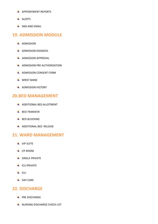 APPOINTMENT REPORTS
ALERTS
SMS AND EMAIL
19. ADMISSION MODULE
ADMISSION
ADMISSION DIGNOSIS
ADMISSION APPROVAL
ADMISSION PRE AUTHORIZATION
ADMISSION CONSENT FORM
WRIST BAND
ADMISSION HISTORY
20.BED MANAGEMENT
ADDITIONAL BED ALLOTMENT
BED TRANSFER
BED BLOCKING
ADDITIONAL BED RELEASE
21. WARD MANAGEMENT
VIP SUITE
I/P ROOM
SINGLE PRIVATE
ICU PRIVATE
ICU
DAY CARE
22. DISCHARGE
PRE DISCHARGE
NURSING DISCHARGE CHECK LIST
 