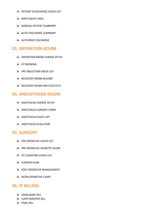PATIENT DHISCHARGE CHECK LIST
BIRTH DEATH INFO
MANUAL PATIENT SUMMARY
AUTO DISCHARGE SUMMARY
AUTHORIZE DISCHARGE
23. OPERATION ROOM
OPERATION ROOM CHARGE SETUP
OT BOOKING
PRE INDUCTION CHECK LIST
RECOVERY ROOM RECORD
RECOVERY ROOM INPUT/OUTPUT
24. ANESHTHESIA ROOM
ANESTHESIA CHARGE SETUP
ANESTHESIA CONSENT FORM
ANESTHESIA CHECK LIST
ANESTHESIA EVALUTION
25. SURGERY
PRE OPERATIVE CHECK LIST
PRE OPERATIVE ALDRETTE SCORE
OT COUNTING CHECK LIST
SURGERY PLAN
POST OPERATIVE MANAGEMENT
INTRA OPERATIVE CHART
26. IP BILLING
PEMILINARY BILL
SUPPLYMENTRY BILL
FINAL BILL
 