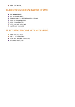 FINAL SETTLEMENT
27. ELECTRONIC MEDICAL RECORDS (IP EMR)
FILE MANAGEMENT
ALL MEDICAL REPORTS
COMPUTERIZED PHYSICIAN ORDER ENTRY (CPOE)
DOCTOR DOCUMENTATION
AMO DOCUMENTATION
GRAPHING AND CHARTING
ALERTS AND DIAGRAMS
28. INTERFACE MACHINE WITH MEDAS-HIMS
SMS INTEGRATION
EMAIL INTEGRATION
LAB MACHINE INTERFACING
PACS INTERFACING
 