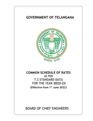 GOVERNMENT OF TELANGANA
COMMON SCHEDULE OF RATES
AS PER
T.S STANDARD DATA
FOR THE YEAR 2022-23
(Effective from 1st
June 2022)
BOARD OF CHIEF ENGINEERS
 