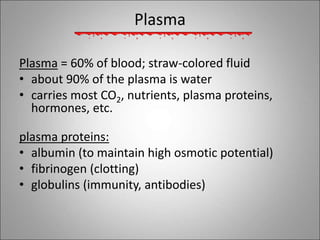 Plasma
Plasma = 60% of blood; straw-colored fluid
• about 90% of the plasma is water
• carries most CO2, nutrients, plasma proteins,
hormones, etc.
plasma proteins:
• albumin (to maintain high osmotic potential)
• fibrinogen (clotting)
• globulins (immunity, antibodies)
 