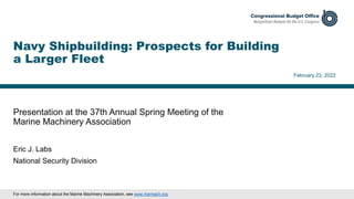Presentation at the 37th Annual Spring Meeting of the
Marine Machinery Association
February 23, 2022
Eric J. Labs
National Security Division
Navy Shipbuilding: Prospects for Building
a Larger Fleet
For more information about the Marine Machinery Association, see www.marmach.org.
 