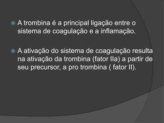  A trombina é a principal ligação entre o
sistema de coagulação e a inflamação.
 A ativação do sistema de coagulação resulta
na ativação da trombina (fator IIa) a partir de
seu precursor, a pro trombina ( fator II).
 