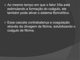  Ao mesmo tempo em que o fator XIIa está
estimulando a formação do coágulo, ele
também pode ativar o sistema fibrinolítico.
 Essa cascata contrabalança a coagulação
através da clivagem da fibrina, solubilizando o
coágulo de fibrina.
 