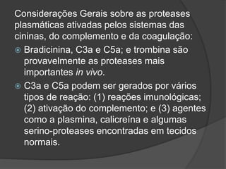 Considerações Gerais sobre as proteases
plasmáticas ativadas pelos sistemas das
cininas, do complemento e da coagulação:
 Bradicinina, C3a e C5a; e trombina são
provavelmente as proteases mais
importantes in vivo.
 C3a e C5a podem ser gerados por vários
tipos de reação: (1) reações imunológicas;
(2) ativação do complemento; e (3) agentes
como a plasmina, calicreína e algumas
serino-proteases encontradas em tecidos
normais.
 