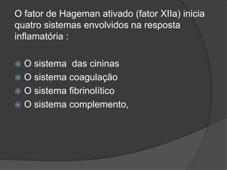 O fator de Hageman ativado (fator XIIa) inicia
quatro sistemas envolvidos na resposta
inflamatória :
 O sistema das cininas
 O sistema coagulação
 O sistema fibrinolítico
 O sistema complemento,
 