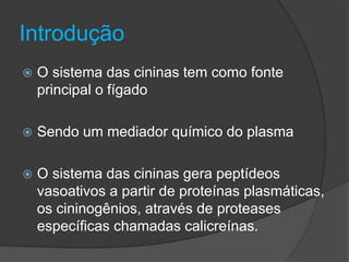 Introdução
 O sistema das cininas tem como fonte
principal o fígado
 Sendo um mediador químico do plasma
 O sistema das cininas gera peptídeos
vasoativos a partir de proteínas plasmáticas,
os cininogênios, através de proteases
específicas chamadas calicreínas.
 