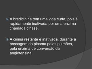  A bradicinina tem uma vida curta, pois é
rapidamente inativada por uma enzima
chamada cinase.
 A cinina restante é inativada, durante a
passagem do plasma pelos pulmões,
pela enzima de conversão da
angiotensina.
 