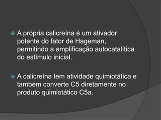  A própria calicreína é um ativador
potente do fator de Hageman,
permitindo a amplificação autocatalítica
do estímulo inicial.
 A calicreína tem atividade quimiotática e
também converte C5 diretamente no
produto quimiotático C5a.
 