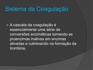 Sistema da Coagulação
 A cascata da coagulação é
essencialmente uma série de
conversões enzimáticas tornando as
proenzimas inativas em enzimas
ativadas e culminando na formação da
trombina.
 