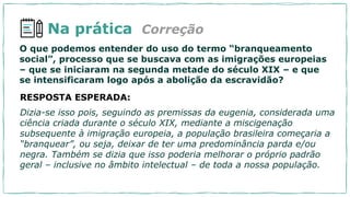 Na prática
RESPOSTA ESPERADA:
Dizia-se isso pois, seguindo as premissas da eugenia, considerada uma
ciência criada durante o século XIX, mediante a miscigenação
subsequente à imigração europeia, a população brasileira começaria a
“branquear”, ou seja, deixar de ter uma predominância parda e/ou
negra. Também se dizia que isso poderia melhorar o próprio padrão
geral – inclusive no âmbito intelectual – de toda a nossa população.
O que podemos entender do uso do termo “branqueamento
social”, processo que se buscava com as imigrações europeias
– que se iniciaram na segunda metade do século XIX – e que
se intensificaram logo após a abolição da escravidão?
Correção
 