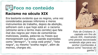 Foco no conteúdo
Era bastante evidente que os negros, uma vez
considerados pessoas inferiores e meros
instrumentos de trabalho, depois da abolição,
sofreram com o que hoje está aí: o racismo
(etnismo seria o termo mais correto) que fala
mal dos negros por meio de comentários
maliciosos, piadas, palavras ou frases que
menosprezam sua etnia, usando expressões
como “denegrir”, “a coisa está preta”, “lista
negra”, ou mesmo “ovelha negra”, além de
memes, charges etc.
Racismo no século XIX
Foto de Cristiano Jr.
captada em fins do
século XIX, mostrando
uma pessoa escravizada
vendendo algo para seu
senhor (conhecidas à
época como “escravas de
ganho”)
 