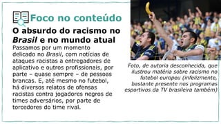 Foco no conteúdo
Passamos por um momento
delicado no Brasil, com notícias de
ataques racistas a entregadores de
aplicativo e outros profissionais, por
parte – quase sempre – de pessoas
brancas. E, até mesmo no futebol,
há diversos relatos de ofensas
racistas contra jogadores negros de
times adversários, por parte de
torcedores do time rival.
O absurdo do racismo no
Brasil e no mundo atual
Foto, de autoria desconhecida, que
ilustrou matéria sobre racismo no
futebol europeu (infelizmente,
bastante presente nos programas
esportivos da TV brasileira também)
 