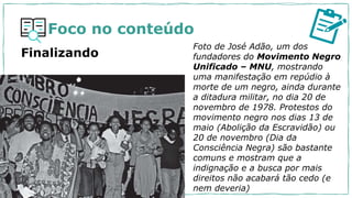 Foco no conteúdo
Finalizando
Foto de José Adão, um dos
fundadores do Movimento Negro
Unificado – MNU, mostrando
uma manifestação em repúdio à
morte de um negro, ainda durante
a ditadura militar, no dia 20 de
novembro de 1978. Protestos do
movimento negro nos dias 13 de
maio (Abolição da Escravidão) ou
20 de novembro (Dia da
Consciência Negra) são bastante
comuns e mostram que a
indignação e a busca por mais
direitos não acabará tão cedo (e
nem deveria)
 