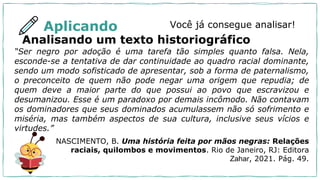 Aplicando Você já consegue analisar!
Analisando um texto historiográfico
“Ser negro por adoção é uma tarefa tão simples quanto falsa. Nela,
esconde-se a tentativa de dar continuidade ao quadro racial dominante,
sendo um modo sofisticado de apresentar, sob a forma de paternalismo,
o preconceito de quem não pode negar uma origem que repudia; de
quem deve a maior parte do que possui ao povo que escravizou e
desumanizou. Esse é um paradoxo por demais incômodo. Não contavam
os dominadores que seus dominados acumulassem não só sofrimento e
miséria, mas também aspectos de sua cultura, inclusive seus vícios e
virtudes.”
NASCIMENTO, B. Uma história feita por mãos negras: Relações
raciais, quilombos e movimentos. Rio de Janeiro, RJ: Editora
Zahar, 2021. Pág. 49.
 