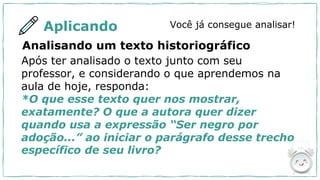 Aplicando Você já consegue analisar!
Analisando um texto historiográfico
Após ter analisado o texto junto com seu
professor, e considerando o que aprendemos na
aula de hoje, responda:
*O que esse texto quer nos mostrar,
exatamente? O que a autora quer dizer
quando usa a expressão “Ser negro por
adoção...” ao iniciar o parágrafo desse trecho
específico de seu livro?
 