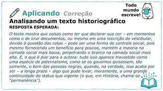 Aplicando
Analisando um texto historiográfico
RESPOSTA ESPERADA:
O texto mostra que coisas como ter que declarar sua cor – em momentos
como o de tirar documentos, ou mesmo em uma inscrição de vestibular,
devido à questão das cotas – pode ser uma forma de controle social, pois
mesmo fornecendo um benefício para poucos, mantém a maioria na
camada social mais baixa, perpetrando o branco na camada social mais
alta. E, o que é pior para a autora: tudo isso aparece travestido como
uma espécie de paternalismo, como se os governos quisessem, tão
somente, o bem das pessoas negras, quando, na verdade, isso acaba por
ser – a longo prazo – algo que pode levar, meramente, a uma grande
continuidade do status quo vigente (o que, em História, chama-se
“permanência”).
Correção
Todo
mundo
escreve!
 