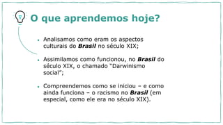O que aprendemos hoje?
● Analisamos como eram os aspectos
culturais do Brasil no século XIX;
● Assimilamos como funcionou, no Brasil do
século XIX, o chamado “Darwinismo
social”;
● Compreendemos como se iniciou – e como
ainda funciona – o racismo no Brasil (em
especial, como ele era no século XIX).
 