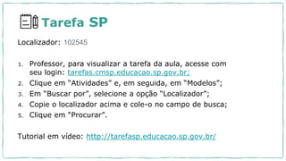 Tarefa SP
Localizador: 102545
1. Professor, para visualizar a tarefa da aula, acesse com
seu login: tarefas.cmsp.educacao.sp.gov.br;
2. Clique em “Atividades” e, em seguida, em “Modelos”;
3. Em “Buscar por”, selecione a opção “Localizador”;
4. Copie o localizador acima e cole-o no campo de busca;
5. Clique em “Procurar”.
Tutorial em vídeo: http://tarefasp.educacao.sp.gov.br/
 