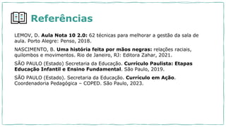 Referências
LEMOV, D. Aula Nota 10 2.0: 62 técnicas para melhorar a gestão da sala de
aula. Porto Alegre: Penso, 2018.
NASCIMENTO, B. Uma história feita por mãos negras: relações raciais,
quilombos e movimentos. Rio de Janeiro, RJ: Editora Zahar, 2021.
SÃO PAULO (Estado) Secretaria da Educação. Currículo Paulista: Etapas
Educação Infantil e Ensino Fundamental. São Paulo, 2019.
SÃO PAULO (Estado). Secretaria da Educação. Currículo em Ação.
Coordenadoria Pedagógica – COPED. São Paulo, 2023.
 