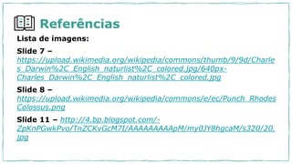 Referências
Lista de imagens:
Slide 7 –
https://upload.wikimedia.org/wikipedia/commons/thumb/9/9d/Charle
s_Darwin%2C_English_naturlist%2C_colored.jpg/640px-
Charles_Darwin%2C_English_naturlist%2C_colored.jpg
Slide 8 –
https://upload.wikimedia.org/wikipedia/commons/e/ec/Punch_Rhodes
Colossus.png
Slide 11 – http://4.bp.blogspot.com/-
ZpKnPGwkPvo/TnZCKvGcM7I/AAAAAAAAApM/my0JY8hgcaM/s320/20.
jpg
 