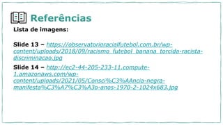 Referências
Lista de imagens:
Slide 13 – https://observatorioracialfutebol.com.br/wp-
content/uploads/2018/09/racismo_futebol_banana_torcida-racista-
discriminacao.jpg
Slide 14 – http://ec2-44-205-233-11.compute-
1.amazonaws.com/wp-
content/uploads/2021/05/Consci%C3%AAncia-negra-
manifesta%C3%A7%C3%A3o-anos-1970-2-1024x683.jpg
 