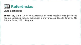 Referências
Livro analisado:
Slides 15, 16 e 17 – NASCIMENTO, B. Uma história feita por mãos
negras: relações raciais, quilombos e movimentos. Rio de Janeiro, RJ:
Editora Zahar, 2021. Pág. 49.
 