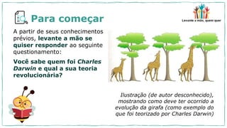 Para começar
A partir de seus conhecimentos
prévios, levante a mão se
quiser responder ao seguinte
questionamento:
Você sabe quem foi Charles
Darwin e qual a sua teoria
revolucionária?
Ilustração (de autor desconhecido),
mostrando como deve ter ocorrido a
evolução da girafa (como exemplo do
que foi teorizado por Charles Darwin)
 