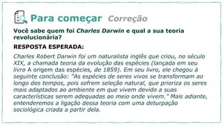 Para começar
Você sabe quem foi Charles Darwin e qual a sua teoria
revolucionária?
RESPOSTA ESPERADA:
Charles Robert Darwin foi um naturalista inglês que criou, no século
XIX, a chamada teoria da evolução das espécies (lançada em seu
livro A origem das espécies, de 1859). Em seu livro, ele chegou à
seguinte conclusão: “As espécies de seres vivos se transformam ao
longo dos tempos, pois sofrem seleção natural, que prioriza os seres
mais adaptados ao ambiente em que vivem devido a suas
características serem adequadas ao meio onde vivem.” Mais adiante,
entenderemos a ligação dessa teoria com uma deturpação
sociológica criada a partir dela.
Correção
 