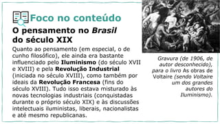 Foco no conteúdo
O pensamento no Brasil
do século XIX
Quanto ao pensamento (em especial, o de
cunho filosófico), ele ainda era bastante
influenciado pelo Iluminismo (do século XVII
e XVIII) e pela Revolução Industrial
(iniciada no século XVIII), como também por
ideais da Revolução Francesa (fins do
século XVIII). Tudo isso estava misturado às
novas tecnologias industriais (conquistadas
durante o próprio século XIX) e às discussões
intelectuais iluministas, liberais, nacionalistas
e até mesmo republicanas.
Gravura (de 1906, de
autor desconhecido),
para o livro As obras de
Voltaire (sendo Voltaire
um dos grandes
autores do
Iluminismo).
 