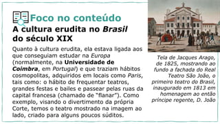 Foco no conteúdo
A cultura erudita no Brasil
do século XIX
Quanto à cultura erudita, ela estava ligada aos
que conseguiam estudar na Europa
(normalmente, na Universidade de
Coimbra, em Portugal) e que traziam hábitos
cosmopolitas, adquiridos em locais como Paris,
tais como: o hábito de frequentar teatros,
grandes festas e bailes e passear pelas ruas da
capital francesa (chamado de “flanar”). Como
exemplo, visando o divertimento da própria
Corte, temos o teatro mostrado na imagem ao
lado, criado para alguns poucos súditos.
Tela de Jacques Arago,
de 1825, mostrando ao
fundo a fachada do Real
Teatro São João, o
primeiro teatro do Brasil,
inaugurado em 1813 em
homenagem ao então
príncipe regente, D. João
 