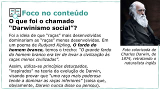 Foco no conteúdo
O que foi o chamado
“Darwinismo social”?
Foi a ideia de que “raças” mais desenvolvidas
dominariam as “raças” menos desenvolvidas. Em
um poema de Rudyard Kipling, O fardo do
homem branco, temos o trecho: “O grande fardo
do homem branco era ter de levar a civilização às
raças menos civilizadas”.
Assim, utiliza-se princípios deturpados,
“inspirados” na teoria da evolução de Darwin,
visando provar que “uma raça mais poderosa
tende a dominar as raças inferiores” (coisa que,
obviamente, Darwin nunca disse ou pensou).
Foto colorizada de
Charles Darwin, de
1874, retratando o
naturalista inglês
 