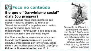 Foco no conteúdo
E o que o “Darwinismo social”
dizia (ou pregava)
Já que algumas raças eram melhores que
outras – para os adeptos da teoria do
“Darwinismo social” – os países com muitos
negros deveriam (por meio da
miscigenação), “branquear” a sua população,
eliminando assim seu elemento negro.
Em última instância, essas ideias acabaram
levando ao Imperialismo (com grandes
disputas entre nações por territórios), sendo
ele um dos motivos para a eclosão da própria
Primeira Guerra Mundial, em 1914.
Ilustração de Edward L.
Sambourne, de 1892,
com Cecil J. Rodhes em
sua tarefa de implantar
um cabo telegráfico na
África, ligando o sul
(Cidade do Cabo, na
África do Sul), ao norte
(Cairo, no Egito)
 