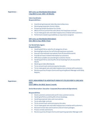 Experience :-
Experience:-
Experience:-
SIXT renta car Worldwide (DohaQatar)
( Sep2014 to June 2015 ) 10 Months
SalesCoordinator.
Responsibilities:-
 CoordinatingCorporate SalesBusinesstoBusiness.
 Developingcorporate clientsinDoha.
 Preparingsample Quotationforclients.
 Meetclientstoconvertthe salesdealsintolonglease contract.
 Try to make good sale andmake longbusinessrelationwithcustomers.
 Performed relatedresponsibilitiesasrequiredorassigned.
SIXT renta car Worldwide (DohaQatar)
(Oct 2012 to Sep 2014) 2 Years
Car Rental Sales Agent.
Responsibilities:-
 HandlingSelf drive salesforall categories of cars.
 Rentinghighendcars forself drive &longlease contracts.
 Execute International reservationsfromall aroundthe world.
 Provide all travel relatedinformationtocustomers.
 Offerbestsuitable carsaccordingto customerchoice.
 HandlingSelf Drive andchaufferdrivenbookingfromall aroundthe
World.
 Workingon CobraWorldwide.
 Try to converteach andeveryqueryintosales.
 Try to make good sale andmake longbusinessrelationwithcustomers.
 Resolve queriesof majorclientsandreportingBranch ManagerwithDaily
Reports.
ECO’S INDIA MOBILITY & HOSPITALITY INDIA PVT LTD.(ECO RENT A CAR).Delhi
India.
(JULY-2009 to Oct 2012) 3years 5 month.
SeniorReservation Executive- Corporate( Reservations& Operations)
Responsibilities
 Greetcustomersandprovide world-classcustomerservice.
 HandingSelf Drive andChaufferdrivenbookings.
 Handlingcorporate Salesand reservations.
 Try to salesHigh-endcars.
 Try to converteach andeveryqueryintosales.
 Try to make good sale andmake longbusinessrelationwithcustomers.
 Researchrental ratesand locationsandsell travel packages.
 Processrentalsandreturns.
 Resolve queriesof majorclientsand reportingoperation Managerwith
 
