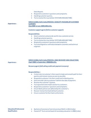 Experience:-
DailyReports.
 Respondtocustomers'questionsandcomplaints.
 Handlingcustomerqueries.
 Try to resolve the issue before TAT(TURN AROUNDTIME)
SERCO GLOBAL Delhi India(PROCESS:-HAWLETT-PACKARD,HPCUSTOMER
SUPPORT)
(Sep2008 to June 2009)10Months.
Customersupport agent.(Online customersupport)
Responsibilities
 Greetcustomersandprovide world-classcustomerservice.
 Handlingcustomerqueries.
 Try to resolve the issue before TAT(TURN AROUNDTIME)
 Respondtocustomers'questionsandcomplaints.
 Try to buildgoodco-ordinationbetweencustomersandtechnical
engineer.
Experience:-
SERCO GLOBAL Delhi India(PROCESS:-HSBC RECOVERY AND COLLECTION)
(April 2008 to September-2008)6Months.
Recoveryagent.(Softcalling creditcard payment recovery)
Responsibilities:-
 Firstlylistentocustomer’sthensearchsimple andsmoothpath fortheir
queries andrecovermoneyassoonas possible.
 Respondtocustomer’s fortheircreditcard related queries.
 Give remindercallstocustomer’sbefore due date of payment.
 Resolve the customer’squeries.
 Try to give bestandsimple solutionto customers.
 Respondtocustomers’questionsandcomplaints.
 Ensure Bank policiesare adheredbythe customer’s.
 Recovermoneyfrombankdefaultcustomer.
 Ensure customerfortheirbank settlements.
Education/Professional
Qualification:
 Bachelorof commerce fromUniversityof Delhi in2013.(India)
 Passed12th
formcentral board of secondaryeducation in2008.(India)
 