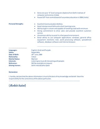  Done one year `O' level computer diplomafromDelhi institute of
computerandscience.(India)
 Passed10th
from central boardof secondaryeducation in2006.(India)
Personal Strengths:
--------------------------------
 ExcellentCommunicationAbilities.
 Good Interpersonal Skillsandashort learningcurve.
 Abilitytogetina team andcapable of handlingataskwithminimum.
 Strong commitment to drive sales and provide excellent customer
service.
 Uncommon ability to excel in a fast paced environment.
 Great ability to use computer applications: windows, general office
equipment electronic mail, word processing software, spreadsheet
software, database software and Internet browser.
--------------------------------------------------------------------------------
Languages: English,Hindi andPunjabi.
Salary: Negotiable
Date of Birth: 20th
June,1989
Nationality: Indian
Marital Status: Married
Interests: Listeningtomusic& Interactingwithpeople.
Reference:
Driving license :
Will be available onrequest
Delhi India&Doha Qatar
Declaration
I, hereby,declare thatthe above informationistrue tothe bestof my knowledge andbelief.Ibearthe
responsibilityforthe correctnessof the above particulars.
--------------------------------------------------------------------------------------------------------------------------------
(RohitSaini)
 