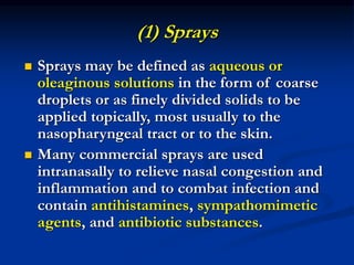(1) Sprays
 Sprays may be defined as aqueous or
oleaginous solutions in the form of coarse
droplets or as finely divided solids to be
applied topically, most usually to the
nasopharyngeal tract or to the skin.
 Many commercial sprays are used
intranasally to relieve nasal congestion and
inflammation and to combat infection and
contain antihistamines, sympathomimetic
agents, and antibiotic substances.
 
