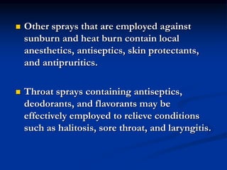  Other sprays that are employed against
sunburn and heat burn contain local
anesthetics, antiseptics, skin protectants,
and antipruritics.
 Throat sprays containing antiseptics,
deodorants, and flavorants may be
effectively employed to relieve conditions
such as halitosis, sore throat, and laryngitis.
 