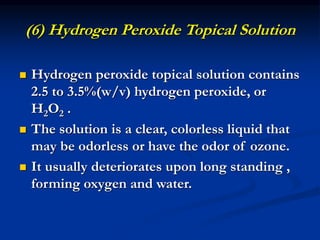 (6) Hydrogen Peroxide Topical Solution
 Hydrogen peroxide topical solution contains
2.5 to 3.5%(w/v) hydrogen peroxide, or
H2O2 .
 The solution is a clear, colorless liquid that
may be odorless or have the odor of ozone.
 It usually deteriorates upon long standing ,
forming oxygen and water.
 