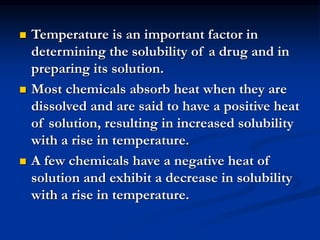  Temperature is an important factor in
determining the solubility of a drug and in
preparing its solution.
 Most chemicals absorb heat when they are
dissolved and are said to have a positive heat
of solution, resulting in increased solubility
with a rise in temperature.
 A few chemicals have a negative heat of
solution and exhibit a decrease in solubility
with a rise in temperature.
 