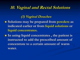 10. Vaginal and Rectal Solutions
(1) Vaginal Douches
 Solutions may be prepared from powders as
indicated earlier or from liquid solutions or
liquid concentrates.
 In using liquid concentrates , the patient is
instructed to add the prescribed amount of
concentrate to a certain amount of warm
water.
 