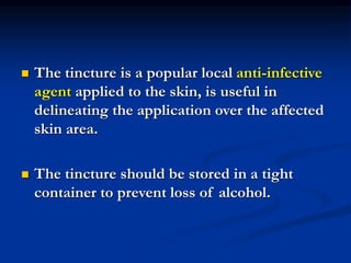  The tincture is a popular local anti-infective
agent applied to the skin, is useful in
delineating the application over the affected
skin area.
 The tincture should be stored in a tight
container to prevent loss of alcohol.
 
