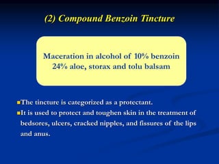 (2) Compound Benzoin Tincture
Maceration in alcohol of 10% benzoin
24% aloe, storax and tolu balsam
The tincture is categorized as a protectant.
It is used to protect and toughen skin in the treatment of
bedsores, ulcers, cracked nipples, and fissures of the lips
and anus.
 