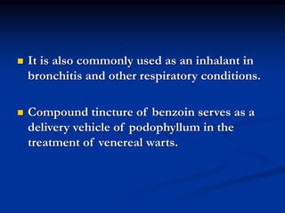  It is also commonly used as an inhalant in
bronchitis and other respiratory conditions.
 Compound tincture of benzoin serves as a
delivery vehicle of podophyllum in the
treatment of venereal warts.
 