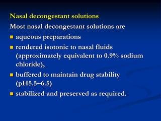 Nasal decongestant solutions
Most nasal decongestant solutions are
 aqueous preparations
 rendered isotonic to nasal fluids
(approximately equivalent to 0.9% sodium
chloride),
 buffered to maintain drug stability
(pH5.56.5)
 stabilized and preserved as required.
 