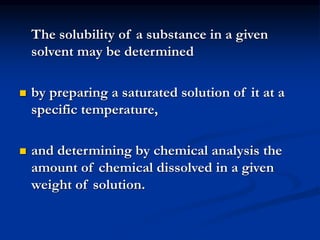 The solubility of a substance in a given
solvent may be determined
 by preparing a saturated solution of it at a
specific temperature,
 and determining by chemical analysis the
amount of chemical dissolved in a given
weight of solution.
 