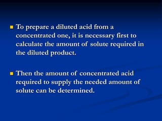  To prepare a diluted acid from a
concentrated one, it is necessary first to
calculate the amount of solute required in
the diluted product.
 Then the amount of concentrated acid
required to supply the needed amount of
solute can be determined.
 