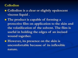 Collodion
 Collodion is a clear or slightly opalescent
viscous liquid .
 The product is capable of forming a
protective film on application to the skin and
the volatilization of the solvent. The flim is
useful in holding the edges of an incised
wound together.
 However, its presence on the skin is
uncomfortable because of its inflexible
nature.
 