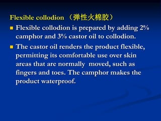 Flexible collodion （弹性火棉胶）
 Flexible collodion is prepared by adding 2%
camphor and 3% castor oil to collodion.
 The castor oil renders the product flexible,
permitting its comfortable use over skin
areas that are normally moved, such as
fingers and toes. The camphor makes the
product waterproof.
 